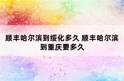 顺丰哈尔滨到绥化多久 顺丰哈尔滨到重庆要多久